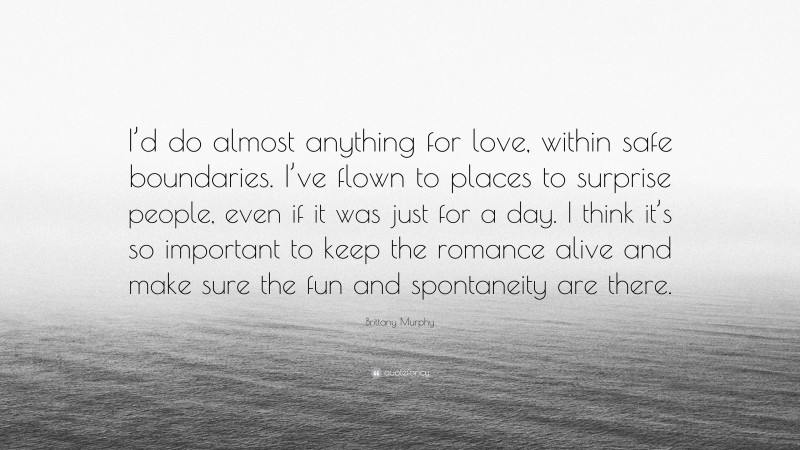 Brittany Murphy Quote: “I’d do almost anything for love, within safe boundaries. I’ve flown to places to surprise people, even if it was just for a day. I think it’s so important to keep the romance alive and make sure the fun and spontaneity are there.”