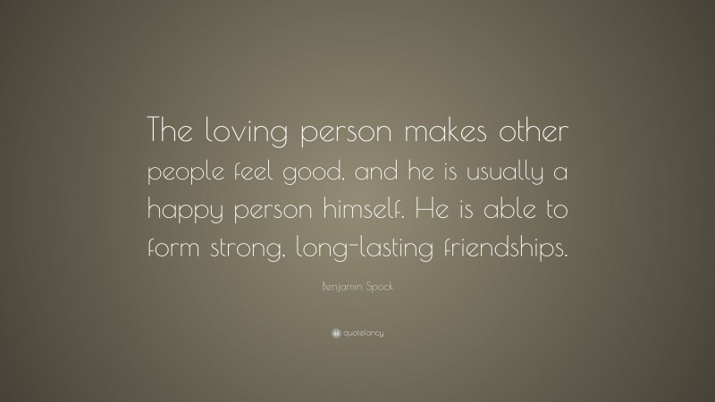 Benjamin Spock Quote: “The loving person makes other people feel good, and he is usually a happy person himself. He is able to form strong, long-lasting friendships.”