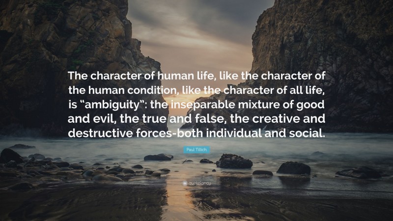 Paul Tillich Quote: “The character of human life, like the character of the human condition, like the character of all life, is “ambiguity”: the inseparable mixture of good and evil, the true and false, the creative and destructive forces-both individual and social.”