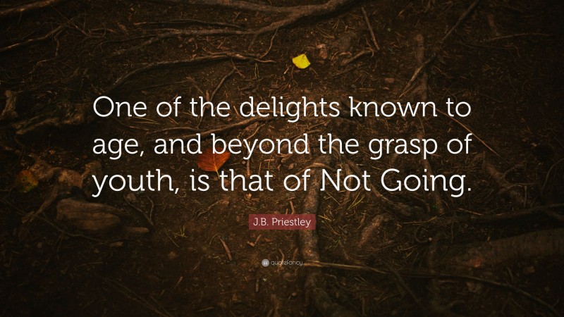 J.B. Priestley Quote: “One of the delights known to age, and beyond the grasp of youth, is that of Not Going.”