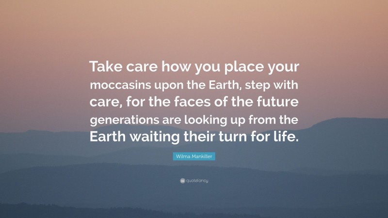 Wilma Mankiller Quote: “Take care how you place your moccasins upon the Earth, step with care, for the faces of the future generations are looking up from the Earth waiting their turn for life.”