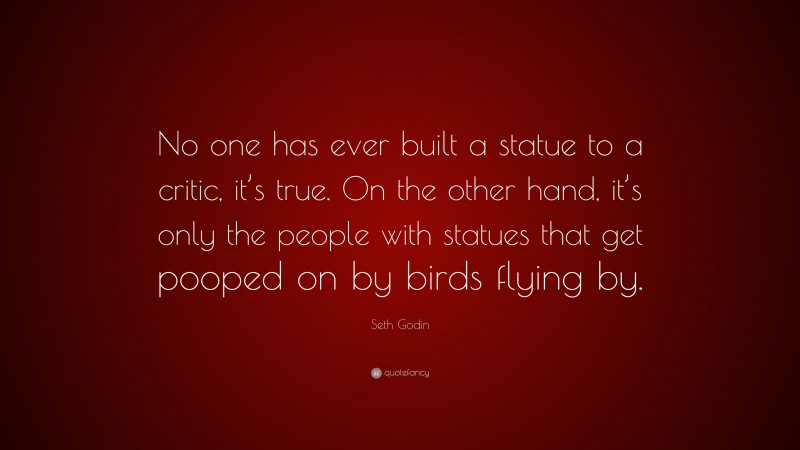 Seth Godin Quote: “No one has ever built a statue to a critic, it’s true. On the other hand, it’s only the people with statues that get pooped on by birds flying by.”