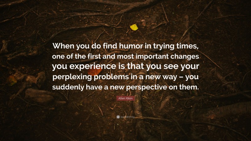 Allen Klein Quote: “When you do find humor in trying times, one of the first and most important changes you experience is that you see your perplexing problems in a new way – you suddenly have a new perspective on them.”