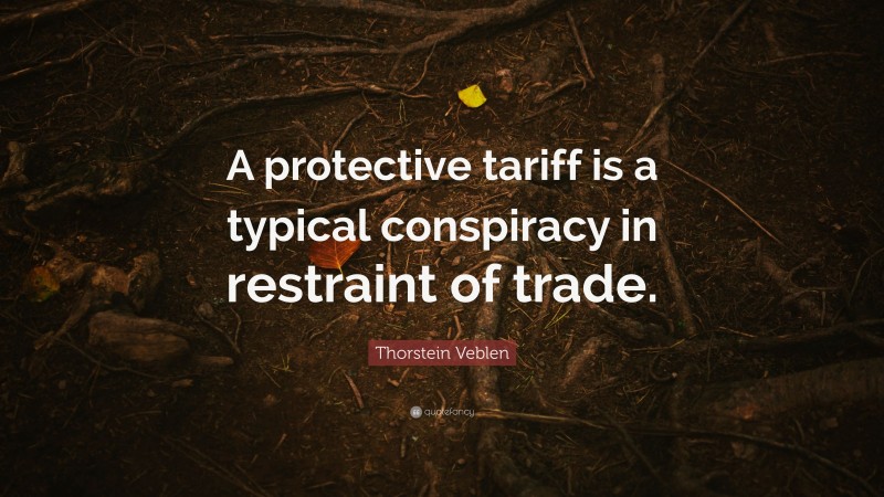 Thorstein Veblen Quote: “A protective tariff is a typical conspiracy in restraint of trade.”