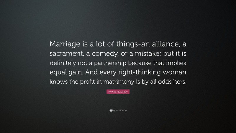 Phyllis McGinley Quote: “Marriage is a lot of things-an alliance, a sacrament, a comedy, or a mistake; but it is definitely not a partnership because that implies equal gain. And every right-thinking woman knows the profit in matrimony is by all odds hers.”