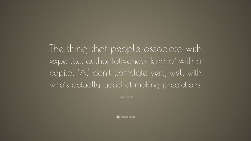 Nate Silver Quote: “The thing that people associate with expertise, authoritativeness, kind of with a capital ‘A,’ don’t correlate very well with who’s actually good at making predictions.”