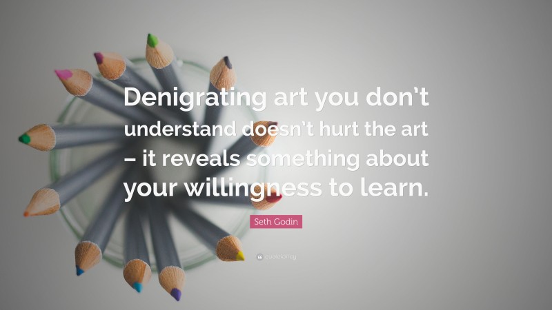 Seth Godin Quote: “Denigrating art you don’t understand doesn’t hurt the art – it reveals something about your willingness to learn.”