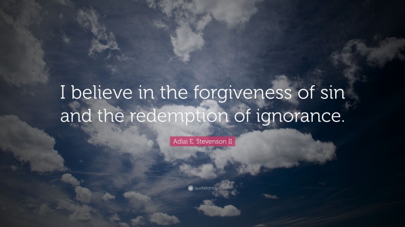 Adlai E. Stevenson II Quote: “I believe in the forgiveness of sin and the redemption of ignorance.”