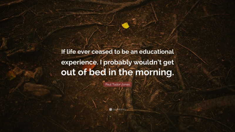 Paul Tudor Jones Quote: “If life ever ceased to be an educational experience. I probably wouldn’t get out of bed in the morning.”