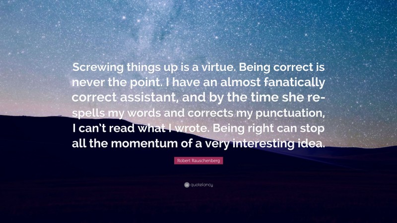 Robert Rauschenberg Quote: “Screwing things up is a virtue. Being correct is never the point. I have an almost fanatically correct assistant, and by the time she re-spells my words and corrects my punctuation, I can’t read what I wrote. Being right can stop all the momentum of a very interesting idea.”