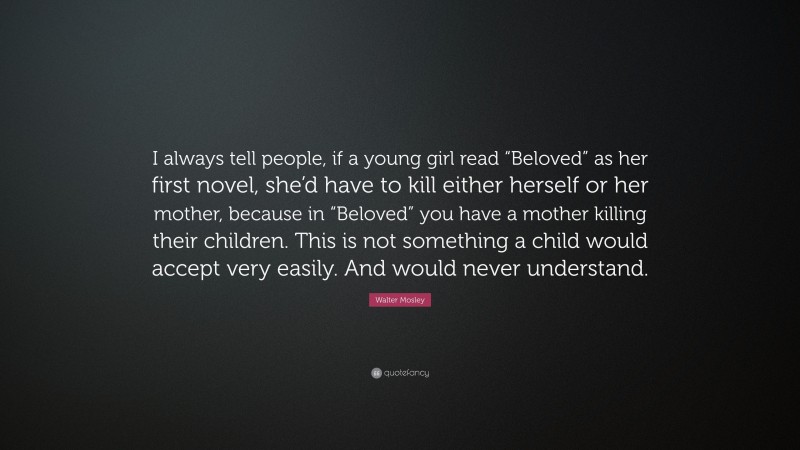 Walter Mosley Quote: “I always tell people, if a young girl read “Beloved” as her first novel, she’d have to kill either herself or her mother, because in “Beloved” you have a mother killing their children. This is not something a child would accept very easily. And would never understand.”