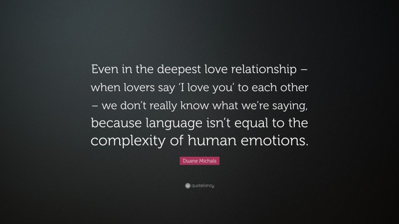 Duane Michals Quote: “Even in the deepest love relationship – when lovers say ‘I love you’ to each other – we don’t really know what we’re saying, because language isn’t equal to the complexity of human emotions.”
