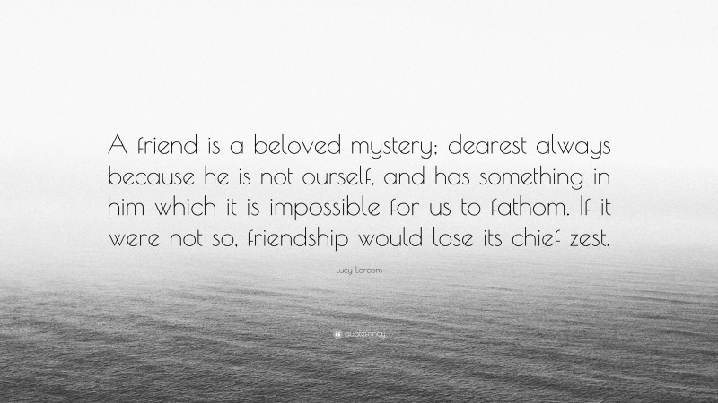 Lucy Larcom Quote: “A friend is a beloved mystery; dearest always because he is not ourself, and has something in him which it is impossible for us to fathom. If it were not so, friendship would lose its chief zest.”
