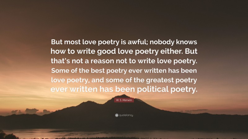 W. S. Merwin Quote: “But most love poetry is awful; nobody knows how to write good love poetry either. But that’s not a reason not to write love poetry. Some of the best poetry ever written has been love poetry, and some of the greatest poetry ever written has been political poetry.”