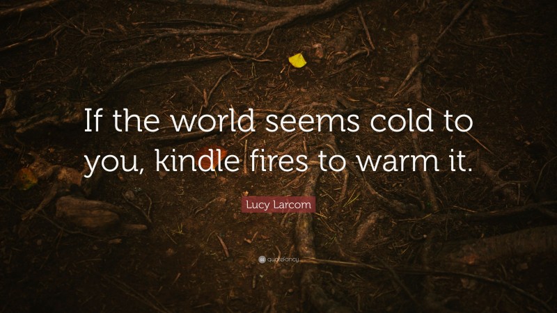 Lucy Larcom Quote: “If the world seems cold to you, kindle fires to warm it.”
