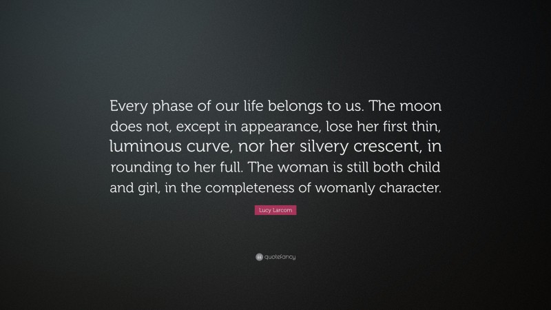 Lucy Larcom Quote: “Every phase of our life belongs to us. The moon does not, except in appearance, lose her first thin, luminous curve, nor her silvery crescent, in rounding to her full. The woman is still both child and girl, in the completeness of womanly character.”