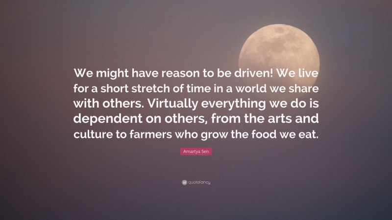 Amartya Sen Quote: “We might have reason to be driven! We live for a short stretch of time in a world we share with others. Virtually everything we do is dependent on others, from the arts and culture to farmers who grow the food we eat.”