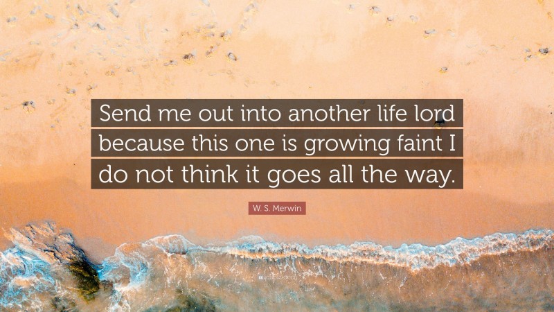 W. S. Merwin Quote: “Send me out into another life lord because this one is growing faint I do not think it goes all the way.”