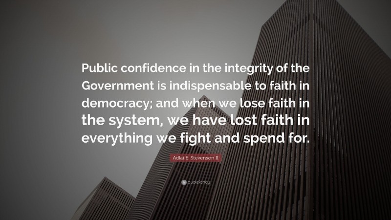 Adlai E. Stevenson II Quote: “Public confidence in the integrity of the Government is indispensable to faith in democracy; and when we lose faith in the system, we have lost faith in everything we fight and spend for.”