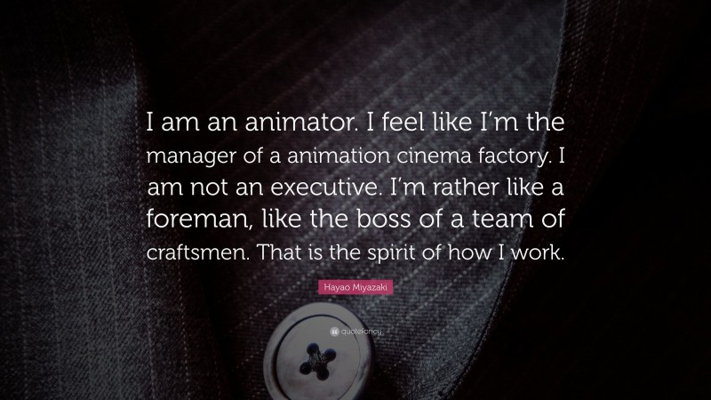 Hayao Miyazaki Quote: “I am an animator. I feel like I’m the manager of a animation cinema factory. I am not an executive. I’m rather like a foreman, like the boss of a team of craftsmen. That is the spirit of how I work.”
