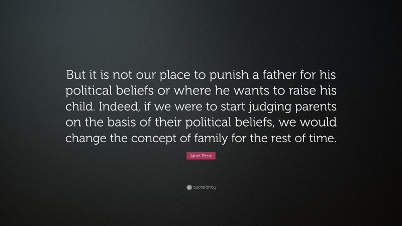 Janet Reno Quote: “But it is not our place to punish a father for his political beliefs or where he wants to raise his child. Indeed, if we were to start judging parents on the basis of their political beliefs, we would change the concept of family for the rest of time.”