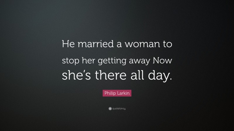 Philip Larkin Quote: “He married a woman to stop her getting away Now she’s there all day.”