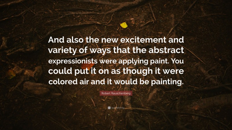 Robert Rauschenberg Quote: “And also the new excitement and variety of ways that the abstract expressionists were applying paint. You could put it on as though it were colored air and it would be painting.”