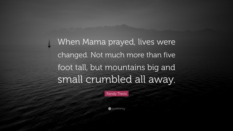 Randy Travis Quote: “When Mama prayed, lives were changed. Not much more than five foot tall, but mountains big and small crumbled all away.”