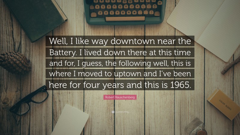 Robert Rauschenberg Quote: “Well, I like way downtown near the Battery. I lived down there at this time and for, I guess, the following well, this is where I moved to uptown and I’ve been here for four years and this is 1965.”
