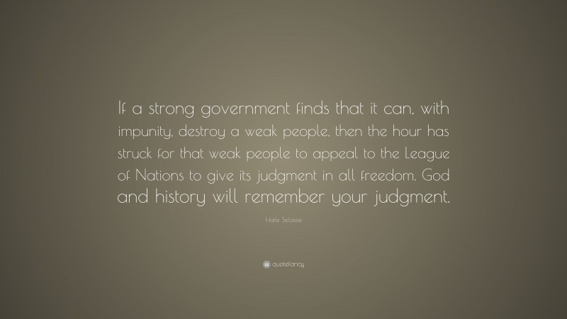 Haile Selassie Quote: “If a strong government finds that it can, with impunity, destroy a weak people, then the hour has struck for that weak people to appeal to the League of Nations to give its judgment in all freedom. God and history will remember your judgment.”
