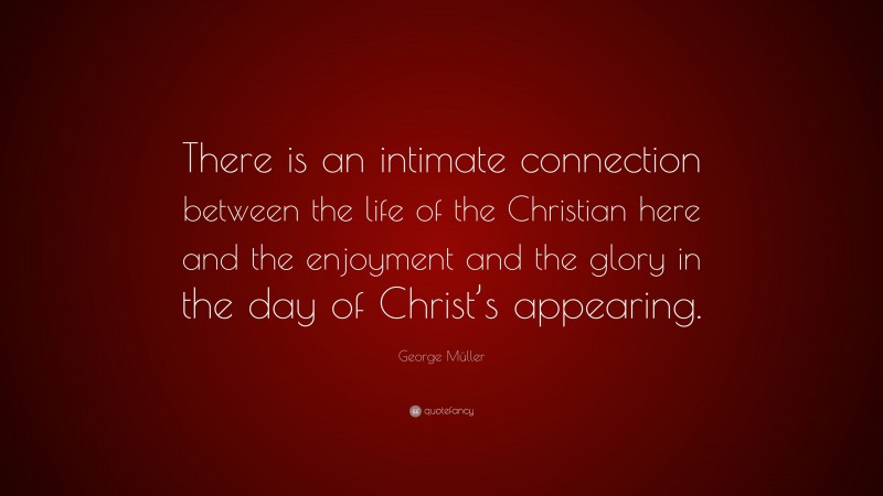 George Müller Quote: “There is an intimate connection between the life of the Christian here and the enjoyment and the glory in the day of Christ’s appearing.”