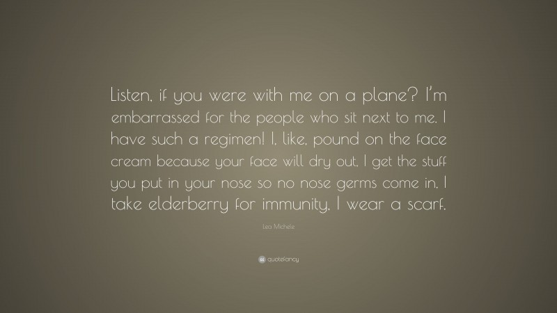 Lea Michele Quote: “Listen, if you were with me on a plane? I’m embarrassed for the people who sit next to me. I have such a regimen! I, like, pound on the face cream because your face will dry out, I get the stuff you put in your nose so no nose germs come in, I take elderberry for immunity, I wear a scarf.”