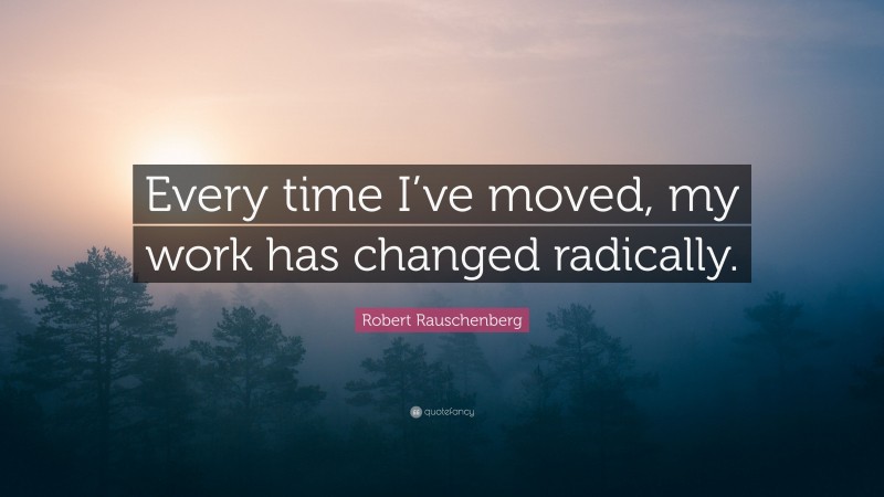 Robert Rauschenberg Quote: “Every time I’ve moved, my work has changed radically.”