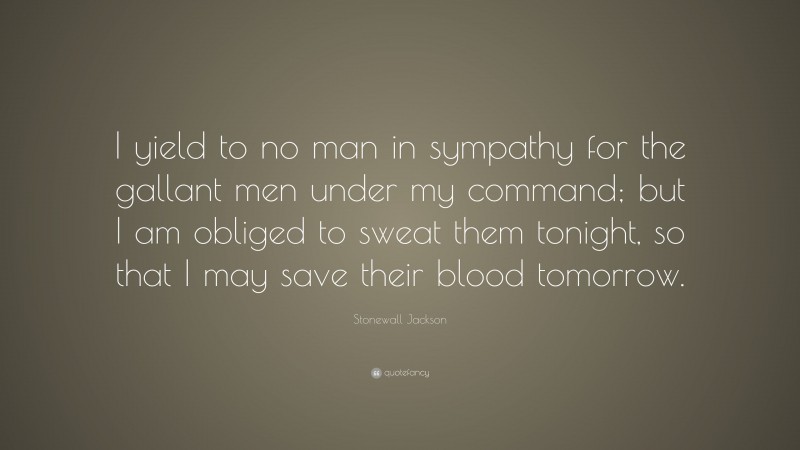 Stonewall Jackson Quote: “I yield to no man in sympathy for the gallant men under my command; but I am obliged to sweat them tonight, so that I may save their blood tomorrow.”