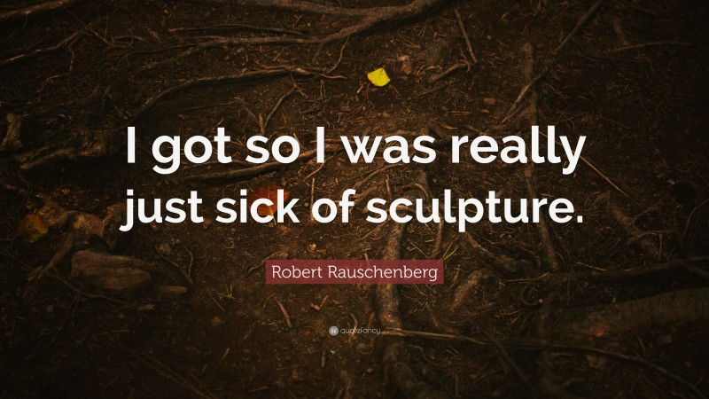 Robert Rauschenberg Quote: “I got so I was really just sick of sculpture.”