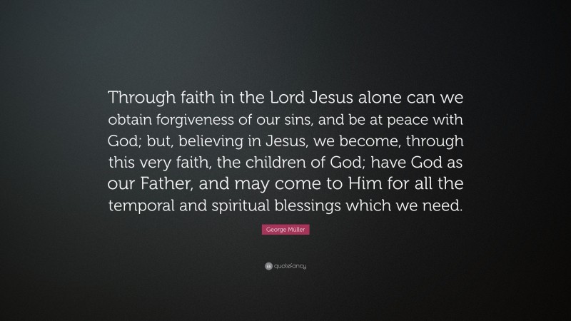 George Müller Quote: “Through faith in the Lord Jesus alone can we obtain forgiveness of our sins, and be at peace with God; but, believing in Jesus, we become, through this very faith, the children of God; have God as our Father, and may come to Him for all the temporal and spiritual blessings which we need.”