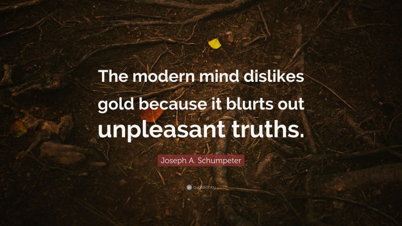 Joseph A. Schumpeter Quote: “The modern mind dislikes gold because it blurts out unpleasant truths.”