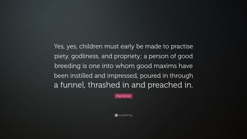 Max Stirner Quote: “Yes, yes, children must early be made to practise piety, godliness, and propriety; a person of good breeding is one into whom good maxims have been instilled and impressed, poured in through a funnel, thrashed in and preached in.”