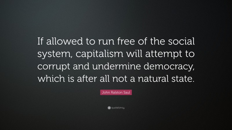 John Ralston Saul Quote: “If allowed to run free of the social system, capitalism will attempt to corrupt and undermine democracy, which is after all not a natural state.”