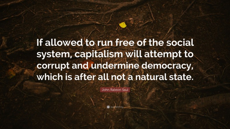 John Ralston Saul Quote: “If allowed to run free of the social system, capitalism will attempt to corrupt and undermine democracy, which is after all not a natural state.”