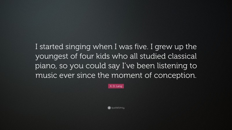 K. D. Lang Quote: “I started singing when I was five. I grew up the youngest of four kids who all studied classical piano, so you could say I’ve been listening to music ever since the moment of conception.”