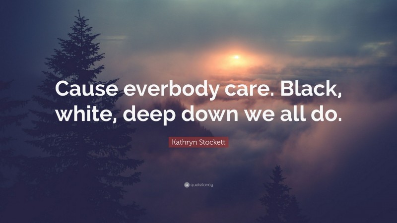 Kathryn Stockett Quote: “Cause everbody care. Black, white, deep down we all do.”