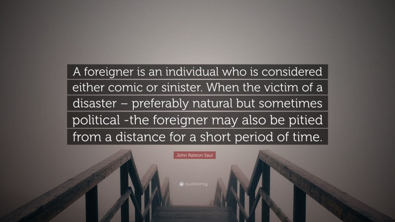 John Ralston Saul Quote: “A foreigner is an individual who is considered either comic or sinister. When the victim of a disaster – preferably natural but sometimes political -the foreigner may also be pitied from a distance for a short period of time.”