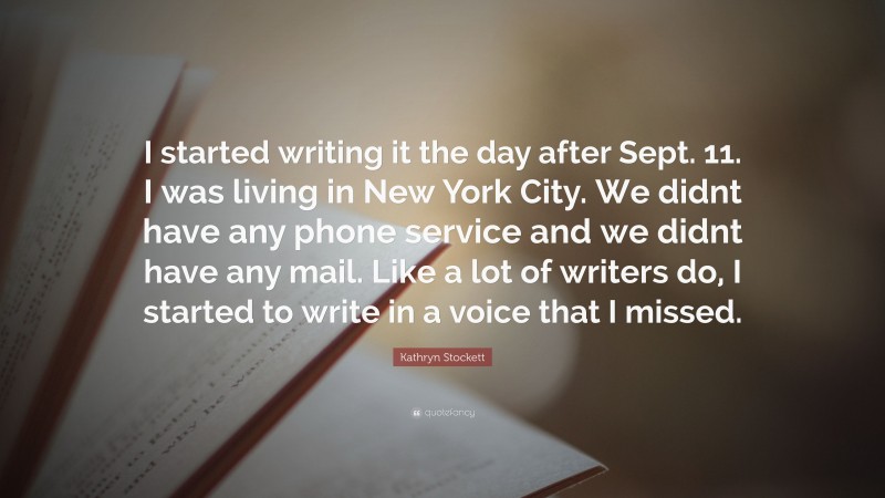Kathryn Stockett Quote: “I started writing it the day after Sept. 11. I was living in New York City. We didnt have any phone service and we didnt have any mail. Like a lot of writers do, I started to write in a voice that I missed.”