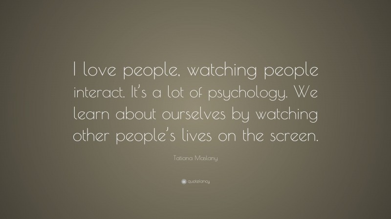 Tatiana Maslany Quote: “I love people, watching people interact. It’s a lot of psychology. We learn about ourselves by watching other people’s lives on the screen.”