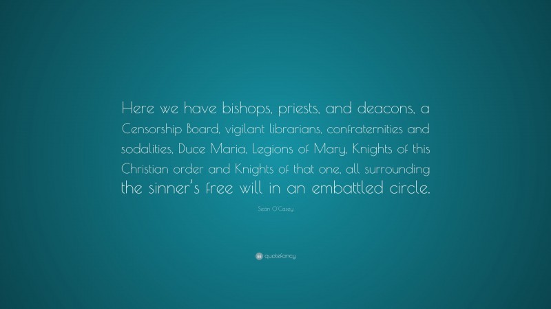 Seán O'Casey Quote: “Here we have bishops, priests, and deacons, a Censorship Board, vigilant librarians, confraternities and sodalities, Duce Maria, Legions of Mary, Knights of this Christian order and Knights of that one, all surrounding the sinner’s free will in an embattled circle.”