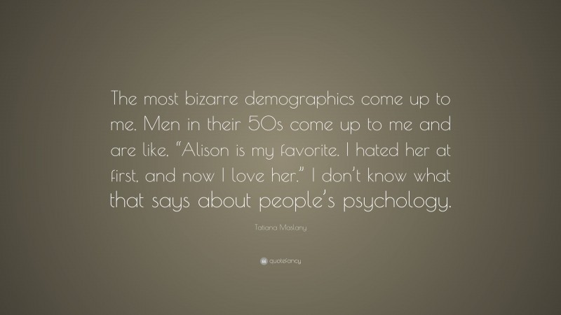 Tatiana Maslany Quote: “The most bizarre demographics come up to me. Men in their 50s come up to me and are like, “Alison is my favorite. I hated her at first, and now I love her.” I don’t know what that says about people’s psychology.”