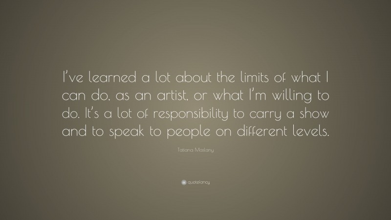 Tatiana Maslany Quote: “I’ve learned a lot about the limits of what I can do, as an artist, or what I’m willing to do. It’s a lot of responsibility to carry a show and to speak to people on different levels.”
