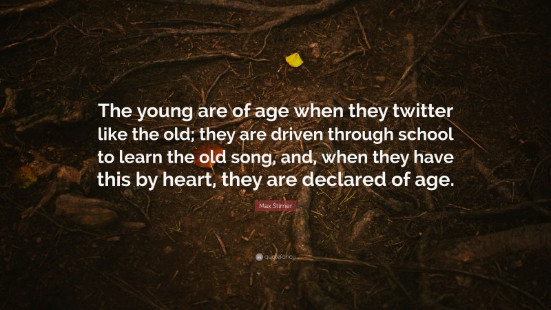Max Stirner Quote: “The young are of age when they twitter like the old; they are driven through school to learn the old song, and, when they have this by heart, they are declared of age.”