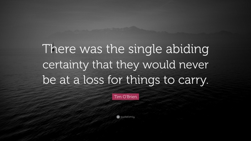 Tim O'Brien Quote: “There was the single abiding certainty that they would never be at a loss for things to carry.”